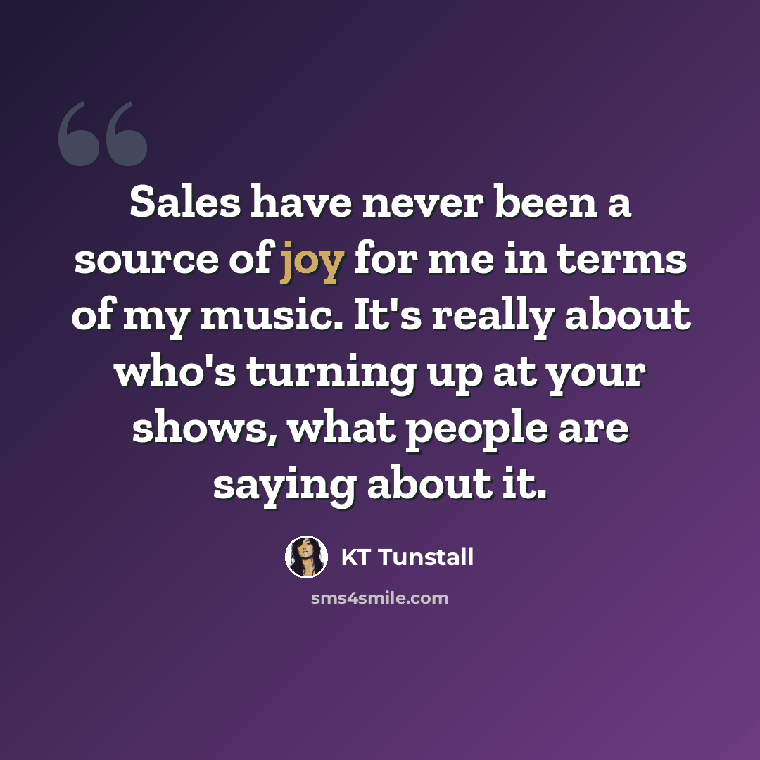 “Sales have never been a source of joy for me in terms of my music. It's really about who's turning up at your shows, what people are saying about it.” quote by KT Tunstall