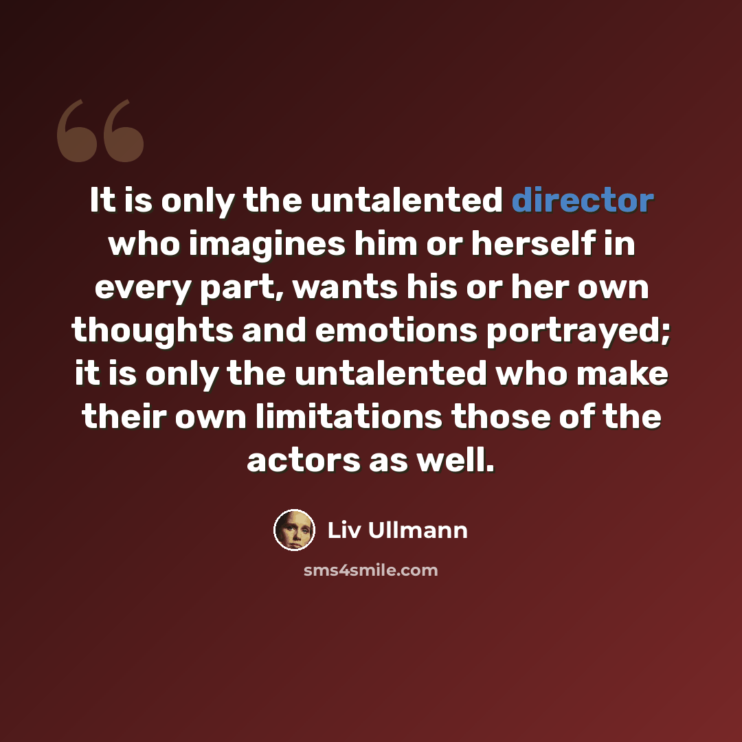“It is only the untalented director who imagines him or herself in every part, wants his or her own thoughts and emotions portrayed; it is only the untalented who make their own limitations those of the actors as well.” quote by Liv Ullmann