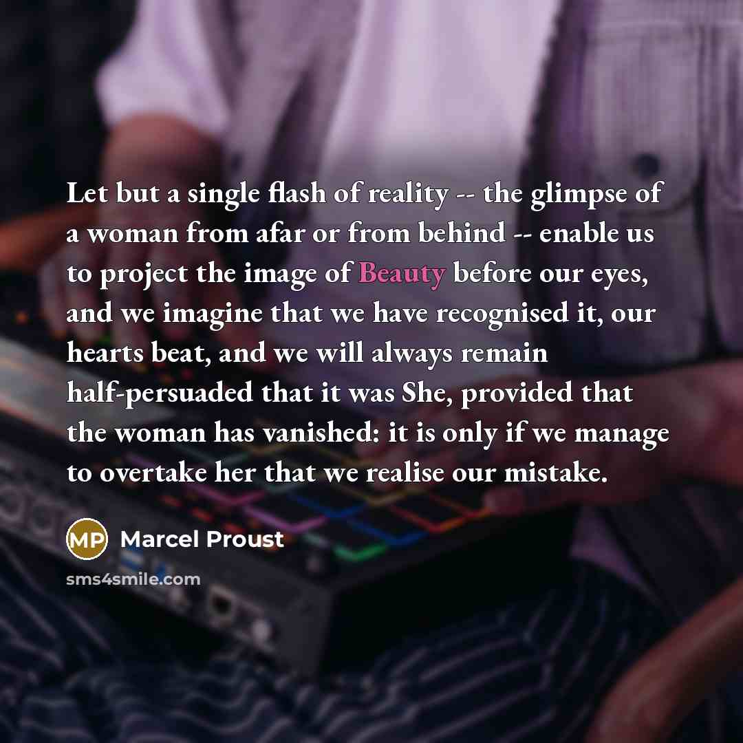 “Let but a single flash of reality -- the glimpse of a woman from afar or from behind -- enable us to project the image of Beauty before our eyes, and we imagine that we have recognised it, our hearts beat, and we will always remain half-persuaded that it was She, provided that the woman has…” quote by Marcel Proust