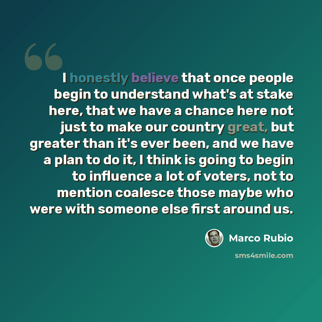 “I honestly believe that once people begin to understand what's at stake here, that we have a chance here not just to make our country great, but greater than it's ever been, and we have a plan to do it, I think is going to begin to influence a lot of voters, not to mention coalesce those maybe who…” quote by Marco Rubio