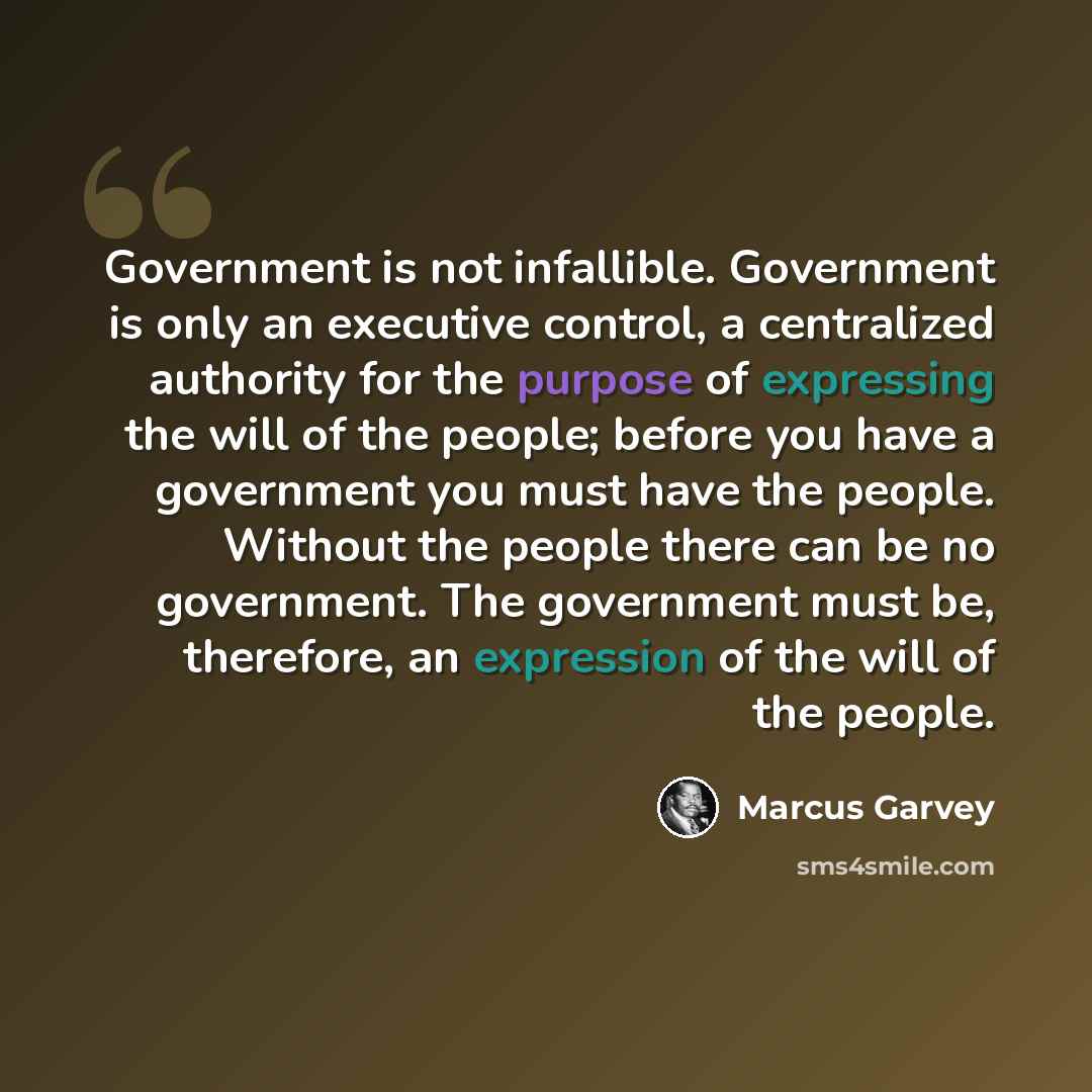 “Government is not infallible. Government is only an executive control, a centralized authority for the purpose of expressing the will of the people; before you have a government you must have the people. Without the people there can be no government. The government must be, therefore, an…” quote by Marcus Garvey