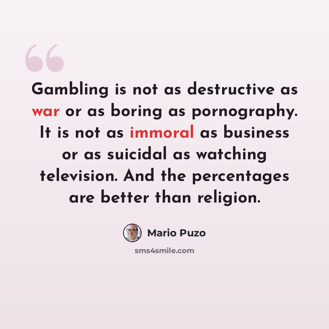 “Gambling is not as destructive as war or as boring as pornography. It is not as immoral as business or as suicidal as watching television. And the percentages are better than religion.” quote by Mario Puzo