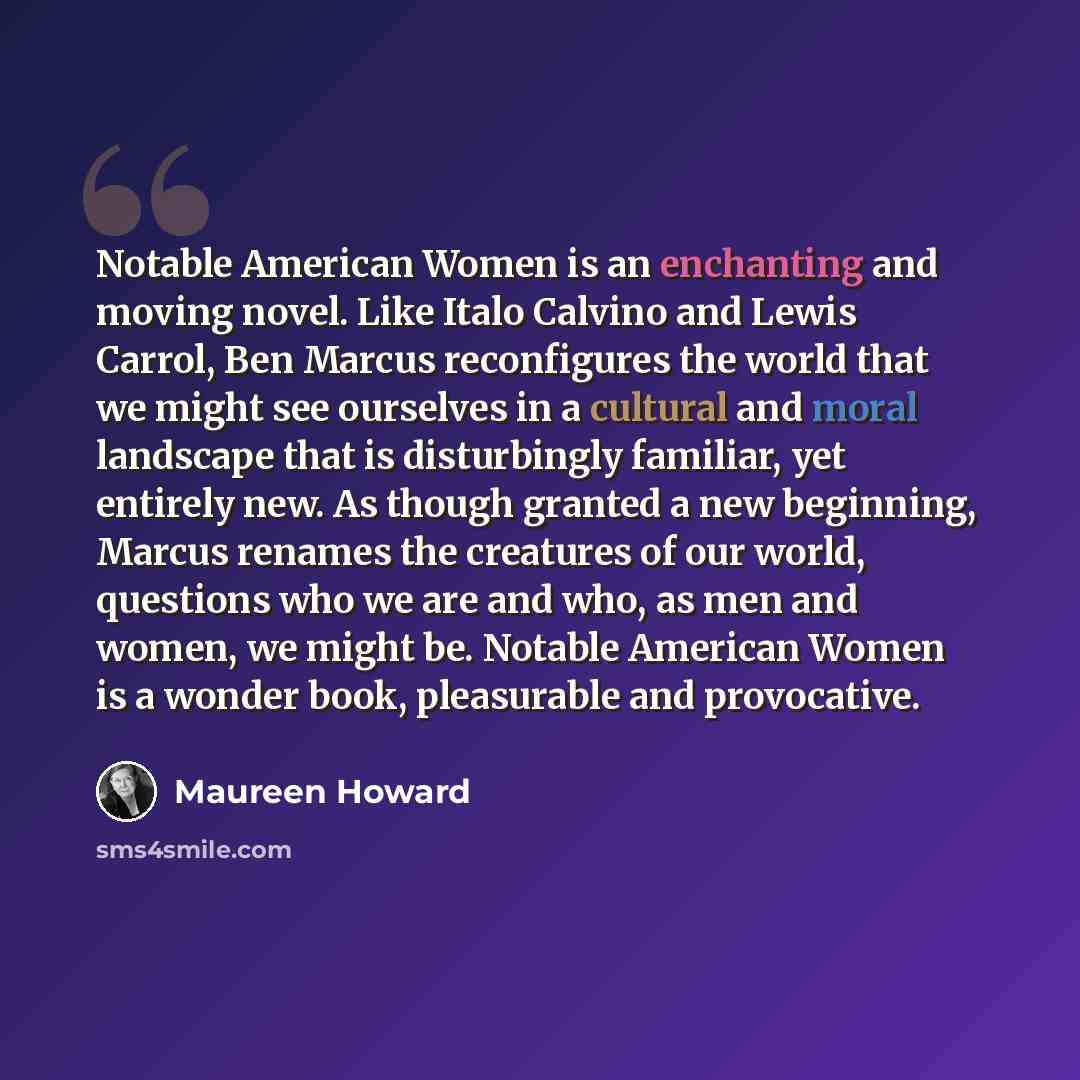 “Notable American Women is an enchanting and moving novel. Like Italo Calvino and Lewis Carrol, Ben Marcus reconfigures the world that we might see ourselves in a cultural and moral landscape that is disturbingly familiar, yet entirely new. As though granted a new beginning, Marcus renames the…” quote by Maureen Howard