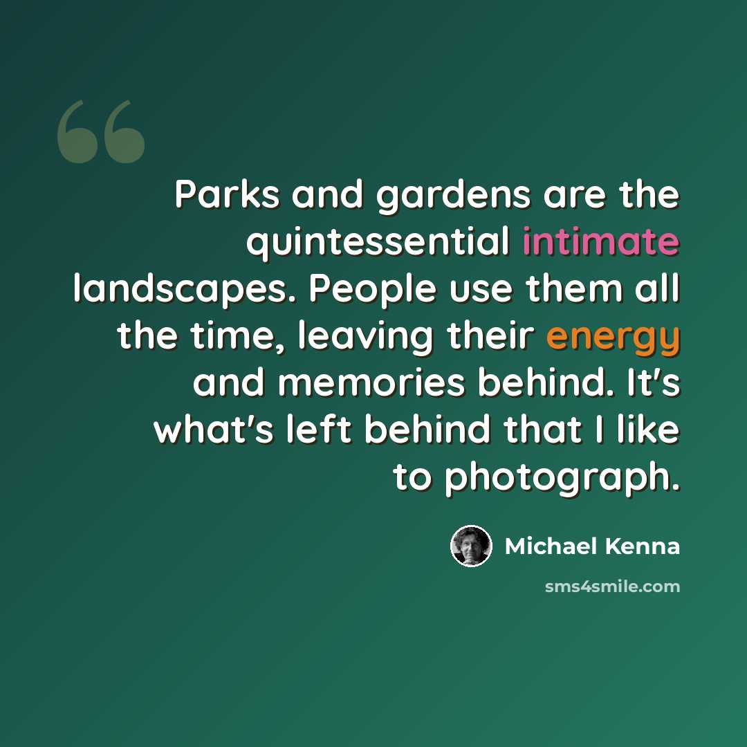 “Parks and gardens are the quintessential intimate landscapes. People use them all the time, leaving their energy and memories behind. It's what's left behind that I like to photograph.” quote by Michael Kenna