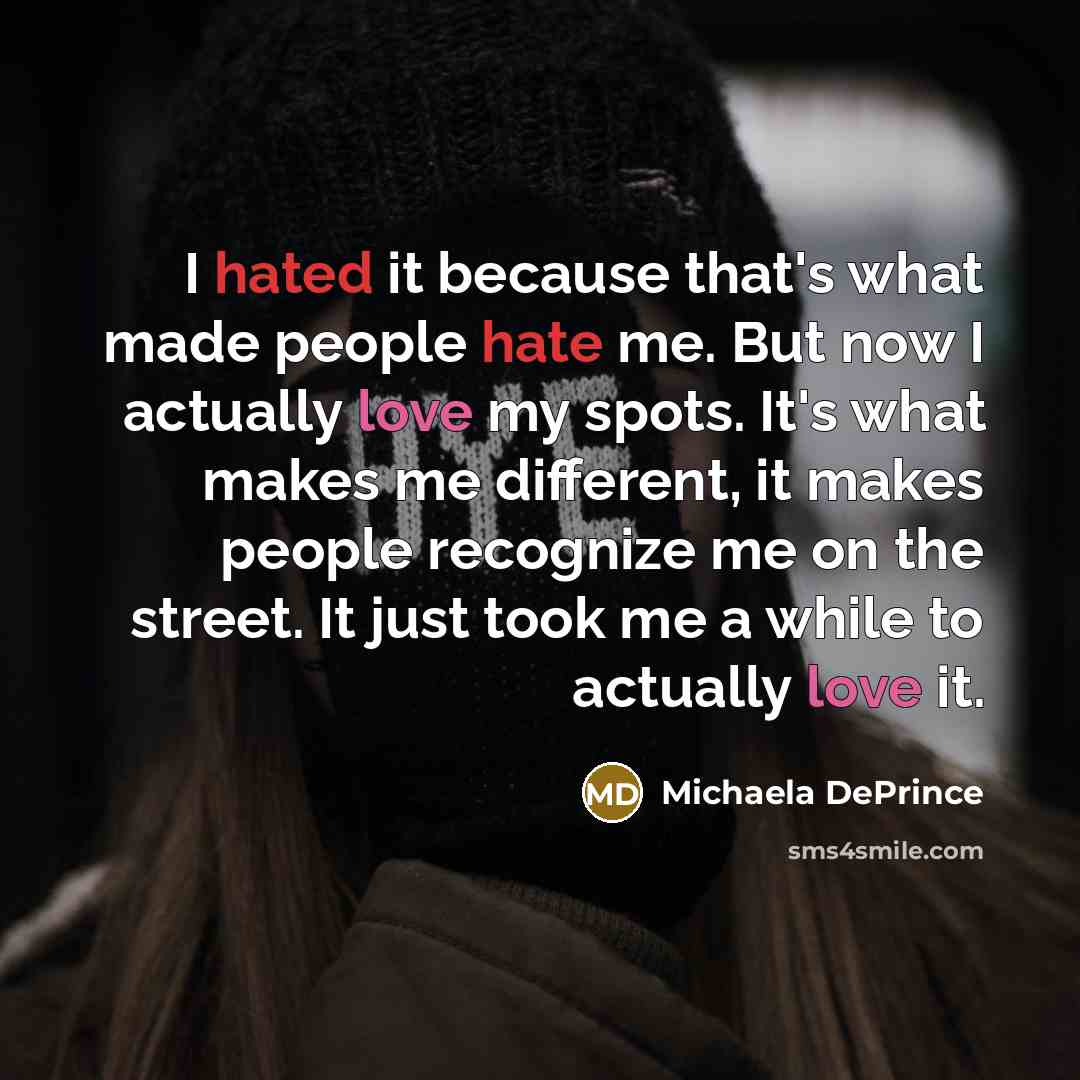 “I hated it because that's what made people hate me. But now I actually love my spots. It's what makes me different, it makes people recognize me on the street. It just took me a while to actually love it.” quote by Michaela DePrince