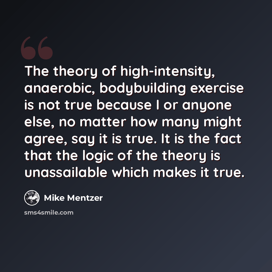 “The theory of high-intensity, anaerobic, bodybuilding exercise is not true because I or anyone else, no matter how many might agree, say it is true. It is the fact that the logic of the theory is unassailable which makes it true.” quote by Mike Mentzer