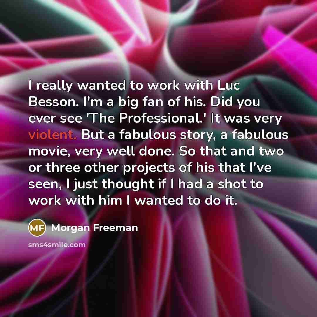 “I really wanted to work with Luc Besson. I'm a big fan of his. Did you ever see 'The Professional.' It was very violent. But a fabulous story, a fabulous movie, very well done. So that and two or three other projects of his that I've seen, I just thought if I had a shot to work with him I wanted…” quote by Morgan Freeman