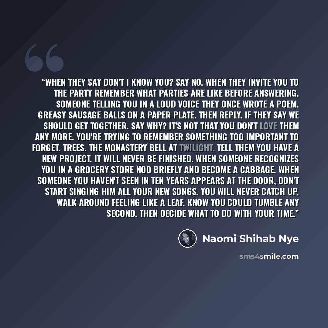 “When they say Don't I know you? say no. When they invite you to the party remember what parties are like before answering. Someone telling you in a loud voice they once wrote a poem. Greasy sausage balls on a paper plate. Then reply. If they say we should get together. say why? It's not that you…” quote by Naomi Shihab Nye