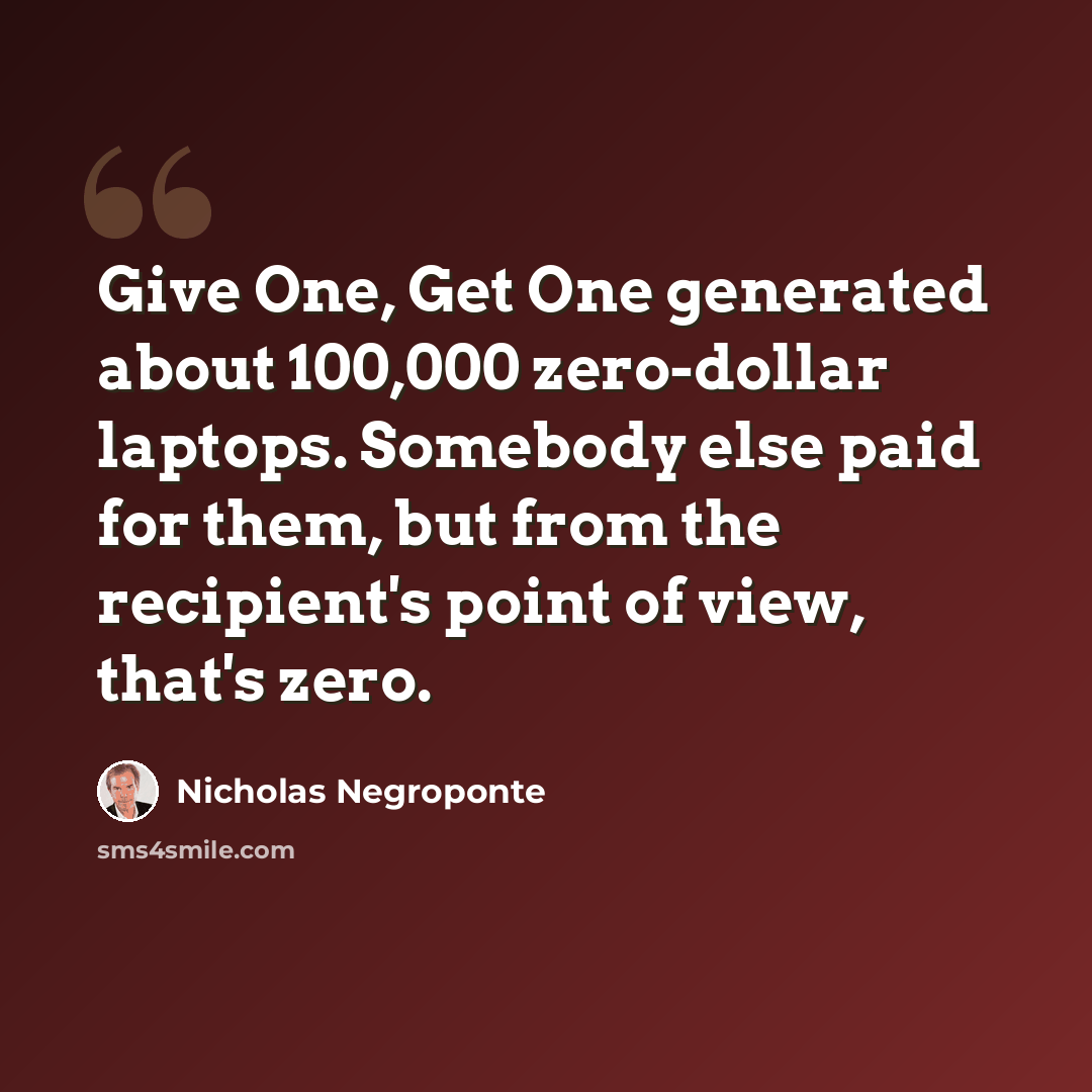 “Give One, Get One generated about 100,000 zero-dollar laptops. Somebody else paid for them, but from the recipient's point of view, that's zero.” quote by Nicholas Negroponte