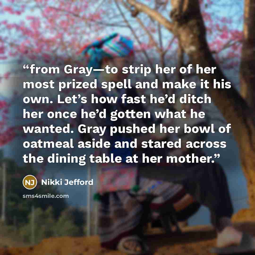 “from Gray—to strip her of her most prized spell and make it his own. Let’s how fast he’d ditch her once he’d gotten what he wanted. Gray pushed her bowl of oatmeal aside and stared across the dining table at her mother.” quote by Nikki Jefford
