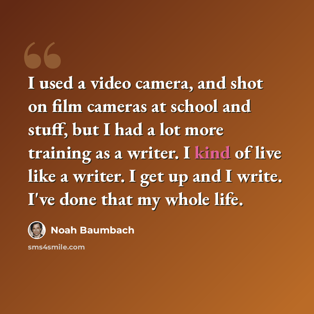 “I used a video camera, and shot on film cameras at school and stuff, but I had a lot more training as a writer. I kind of live like a writer. I get up and I write. I've done that my whole life.” quote by Noah Baumbach