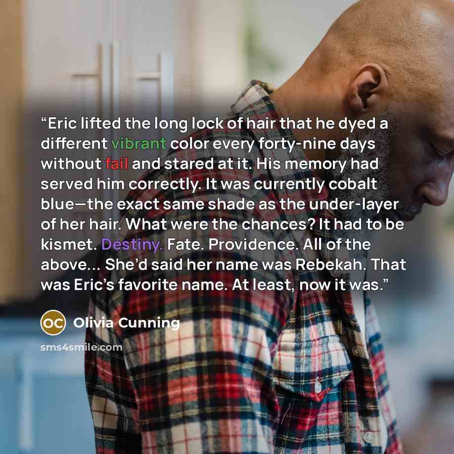 “Eric lifted the long lock of hair that he dyed a different vibrant color every forty-nine days without fail and stared at it. His memory had served him correctly. It was currently cobalt blue—the exact same shade as the under-layer of her hair. What were the chances? It had to be kismet. Destiny…” quote by Olivia Cunning