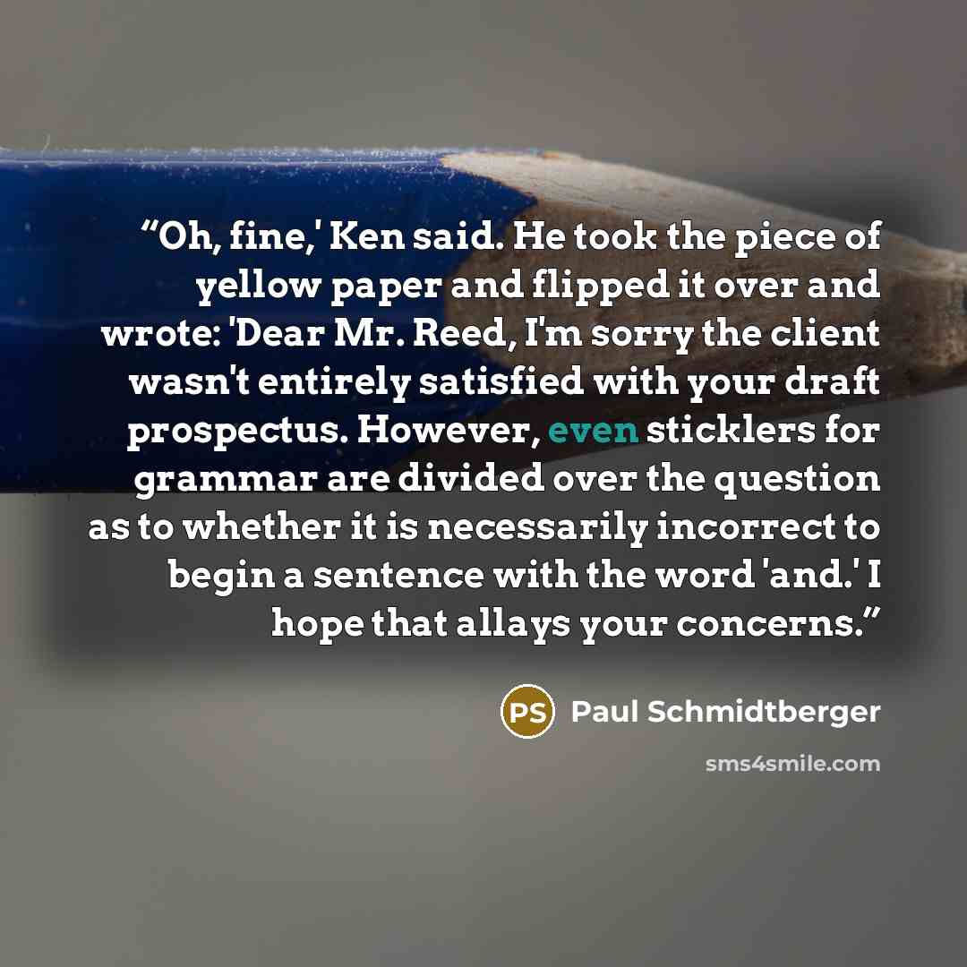 “Oh, fine,' Ken said. He took the piece of yellow paper and flipped it over and wrote: 'Dear Mr. Reed, I'm sorry the client wasn't entirely satisfied with your draft prospectus. However, even sticklers for grammar are divided over the question as to whether it is necessarily incorrect to begin a…” quote by Paul Schmidtberger