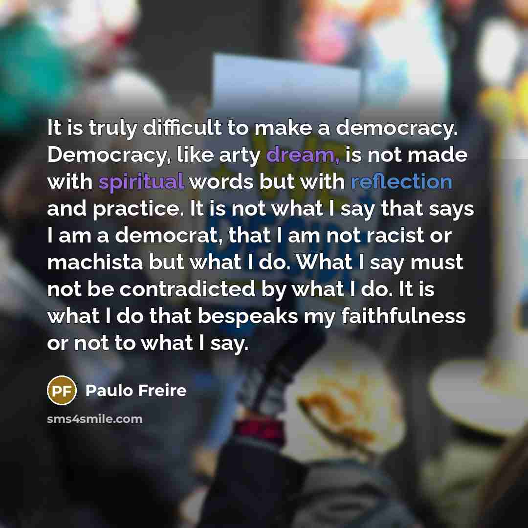 “It is truly difficult to make a democracy. Democracy, like arty dream, is not made with spiritual words but with reflection and practice. It is not what I say that says I am a democrat, that I am not racist or machista but what I do. What I say must not be contradicted by what I do. It is what I…” quote by Paulo Freire