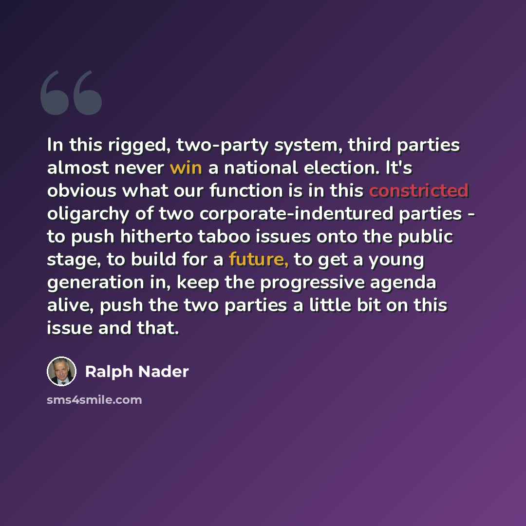 “In this rigged, two-party system, third parties almost never win a national election. It's obvious what our function is in this constricted oligarchy of two corporate-indentured parties - to push hitherto taboo issues onto the public stage, to build for a future, to get a young generation in, keep…” quote by Ralph Nader