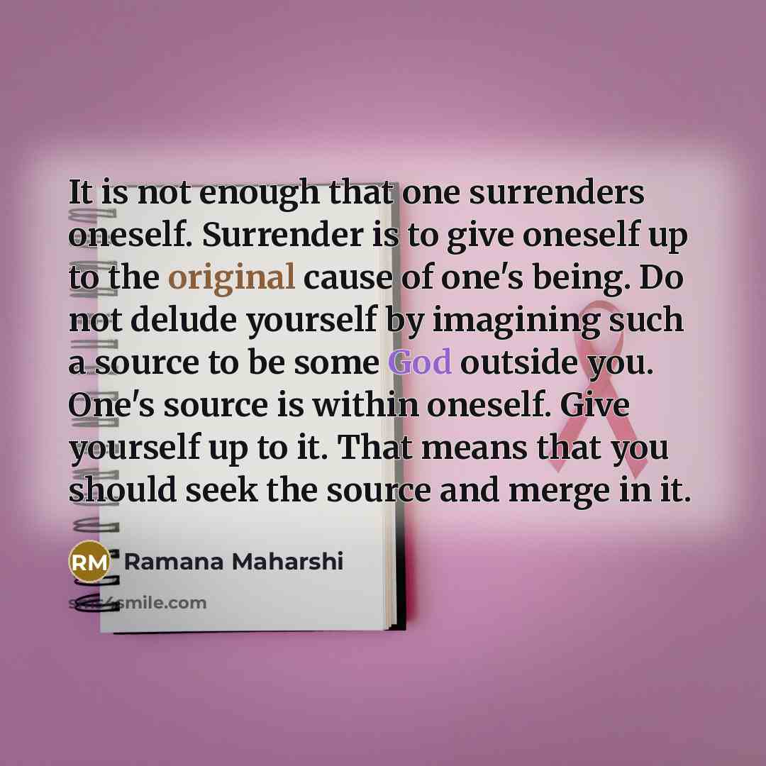 “It is not enough that one surrenders oneself. Surrender is to give oneself up to the original cause of one's being. Do not delude yourself by imagining such a source to be some God outside you. One's source is within oneself. Give yourself up to it. That means that you should seek the source and…” quote by Ramana Maharshi