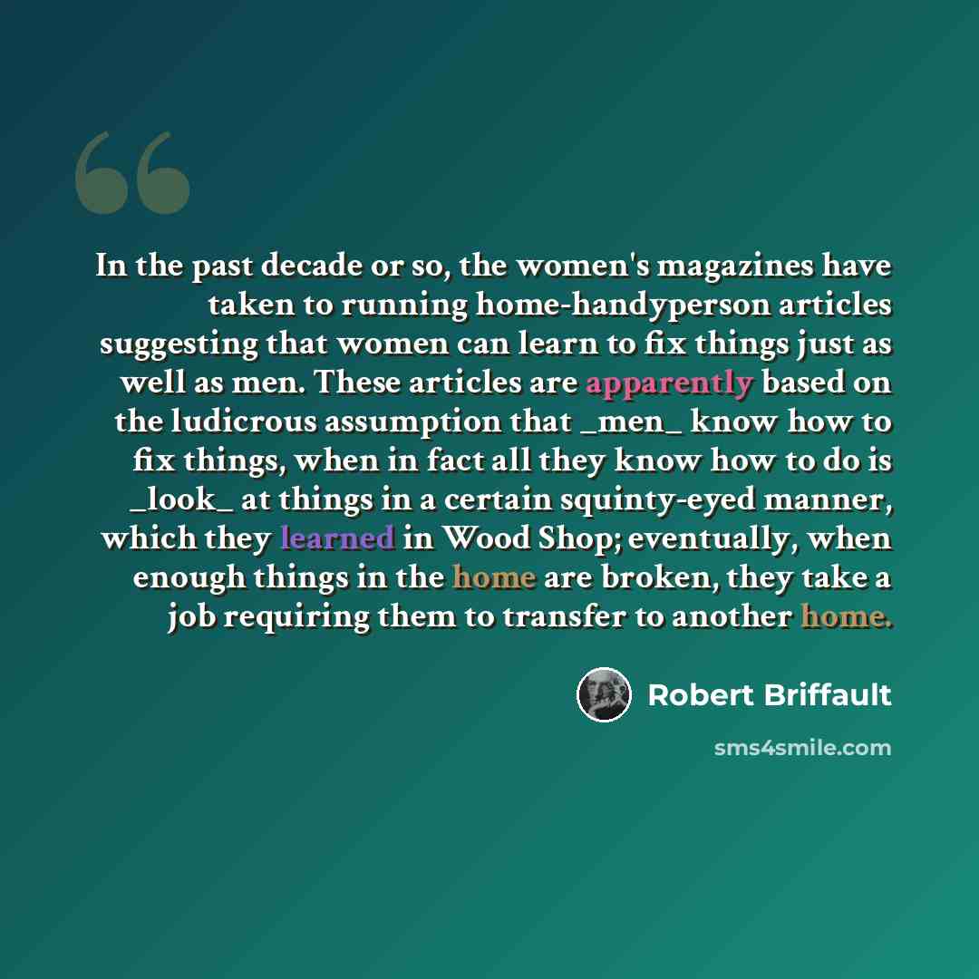 “In the past decade or so, the women's magazines have taken to running home-handyperson articles suggesting that women can learn to fix things just as well as men. These articles are apparently based on the ludicrous assumption that _men_ know how to fix things, when in fact all they know how to do…” quote by Robert Briffault