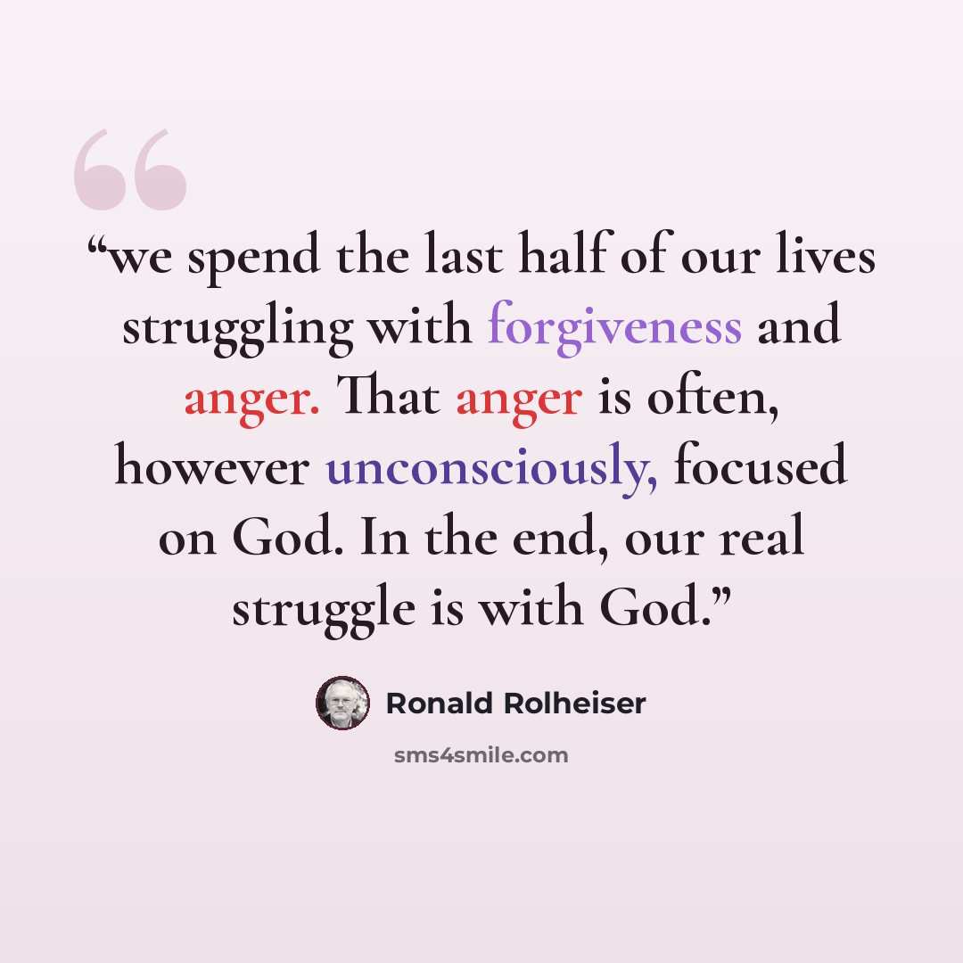 “we spend the last half of our lives struggling with forgiveness and anger. That anger is often, however unconsciously, focused on God. In the end, our real struggle is with God.” quote by Ronald Rolheiser
