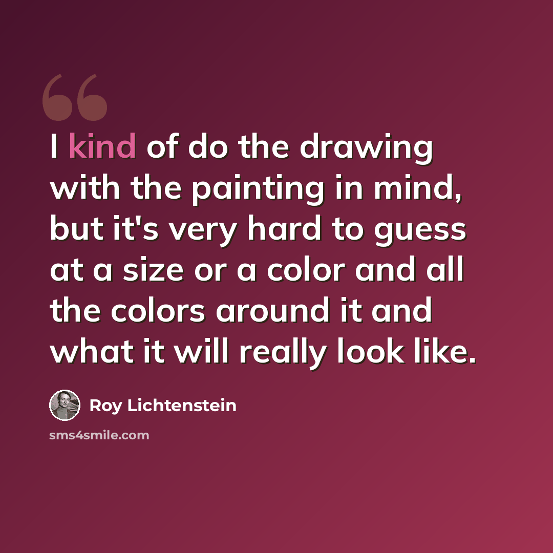 “I kind of do the drawing with the painting in mind, but it's very hard to guess at a size or a color and all the colors around it and what it will really look like.” quote by Roy Lichtenstein