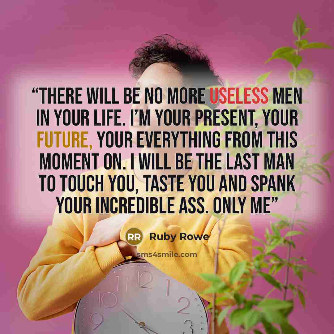 “There will be no more useless men in your life. I’m your present, your future, your everything from this moment on. I will be the last man to touch you, taste you and spank your incredible ass. Only me” quote by Ruby Rowe