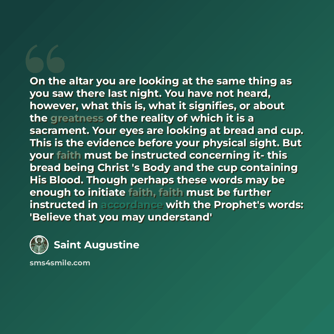 “On the altar you are looking at the same thing as you saw there last night. You have not heard, however, what this is, what it signifies, or about the greatness of the reality of which it is a sacrament. Your eyes are looking at bread and cup. This is the evidence before your physical sight. But…” quote by Saint Augustine