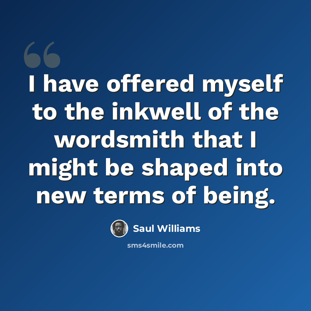 “I have offered myself to the inkwell of the wordsmith that I might be shaped into new terms of being.” quote by Saul Williams