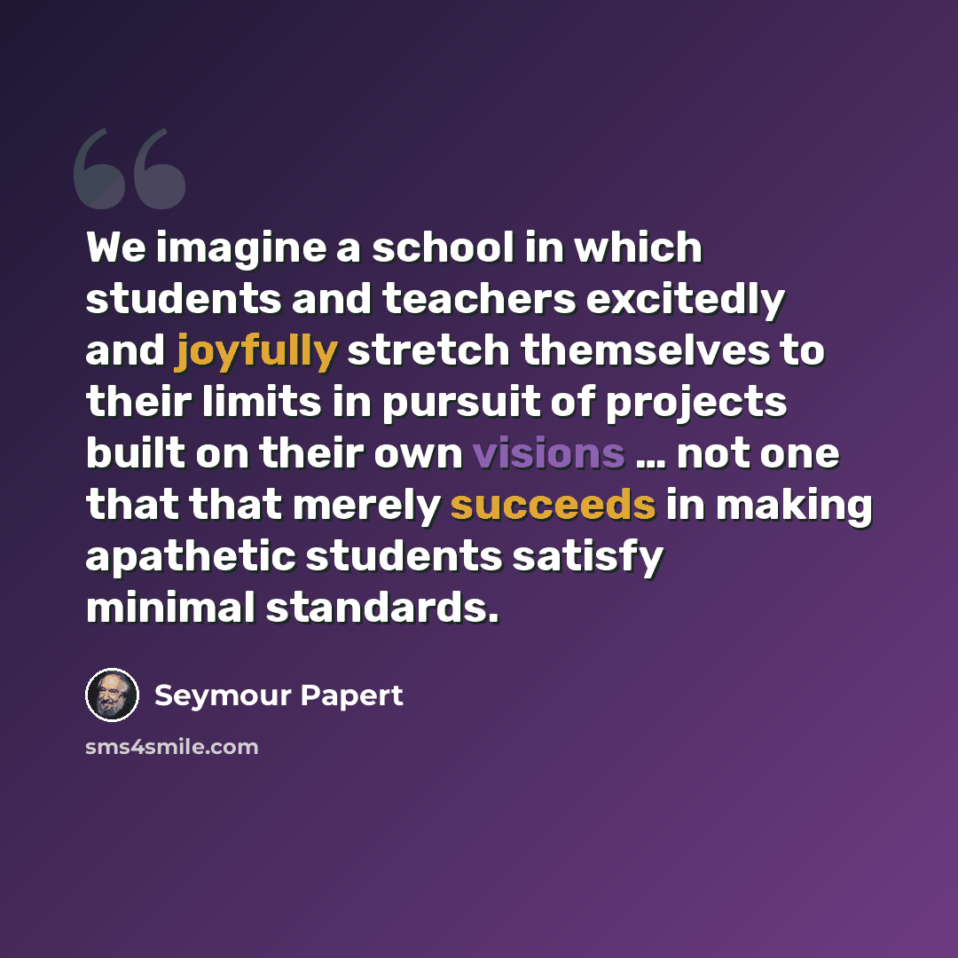 “We imagine a school in which students and teachers excitedly and joyfully stretch themselves to their limits in pursuit of projects built on their own visions … not one that that merely succeeds in making apathetic students satisfy minimal standards.” quote by Seymour Papert