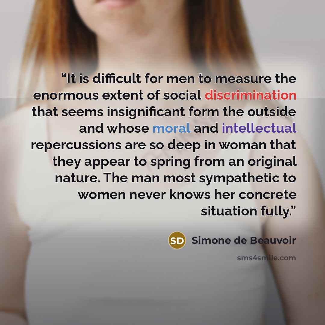 “It is difficult for men to measure the enormous extent of social discrimination that seems insignificant form the outside and whose moral and intellectual repercussions are so deep in woman that they appear to spring from an original nature. The man most sympathetic to women never knows her…” quote by Simone de Beauvoir