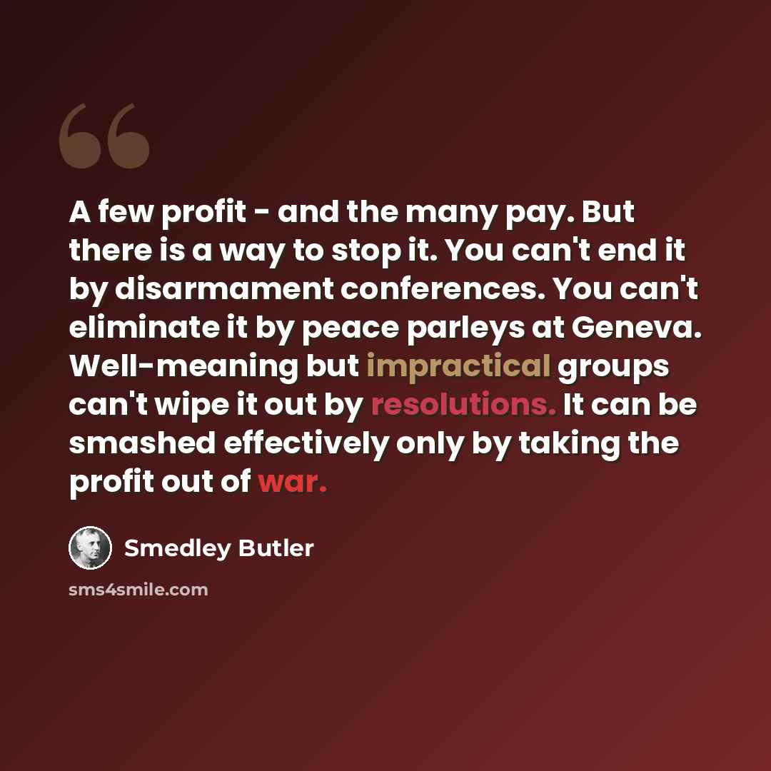“A few profit - and the many pay. But there is a way to stop it. You can't end it by disarmament conferences. You can't eliminate it by peace parleys at Geneva. Well-meaning but impractical groups can't wipe it out by resolutions. It can be smashed effectively only by taking the profit out of war.” quote by Smedley Butler