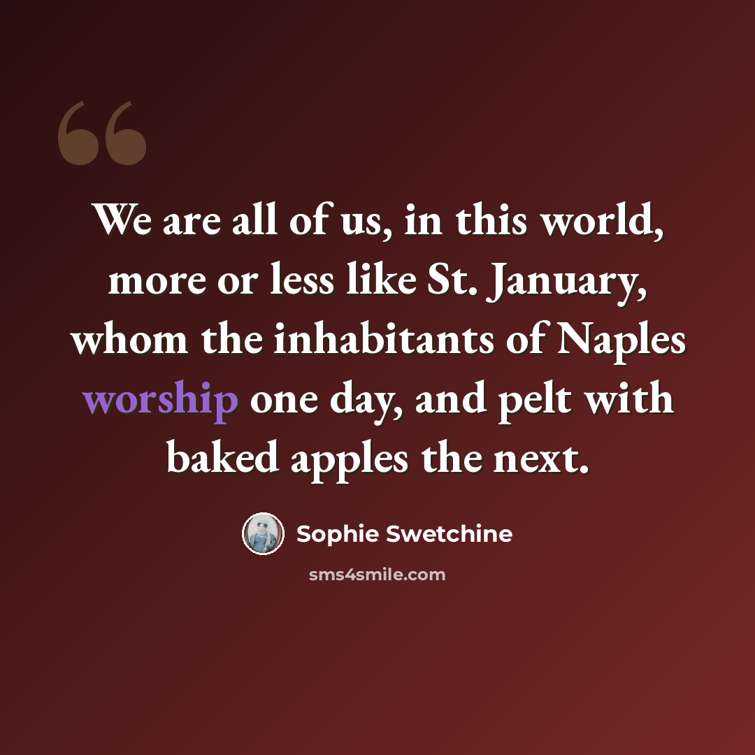 “We are all of us, in this world, more or less like St. January, whom the inhabitants of Naples worship one day, and pelt with baked apples the next.” quote by Sophie Swetchine