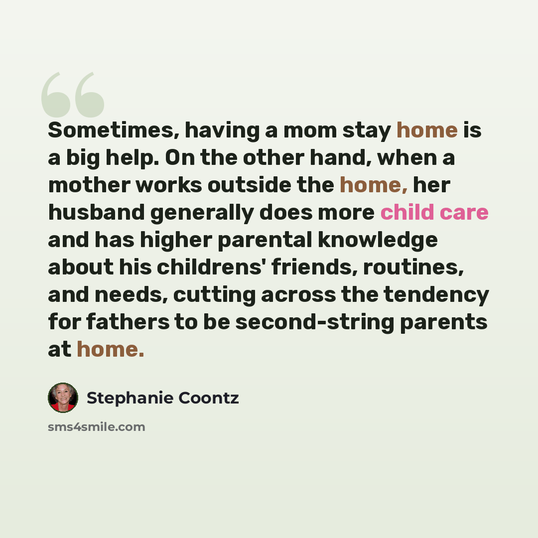 “Sometimes, having a mom stay home is a big help. On the other hand, when a mother works outside the home, her husband generally does more child care and has higher parental knowledge about his childrens' friends, routines, and needs, cutting across the tendency for fathers to be second-string…” quote by Stephanie Coontz