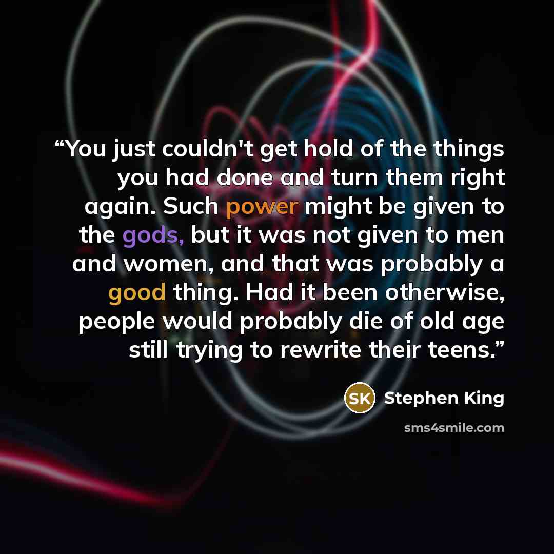 “You just couldn't get hold of the things you had done and turn them right again. Such power might be given to the gods, but it was not given to men and women, and that was probably a good thing. Had it been otherwise, people would probably die of old age still trying to rewrite their teens.” quote by Stephen King