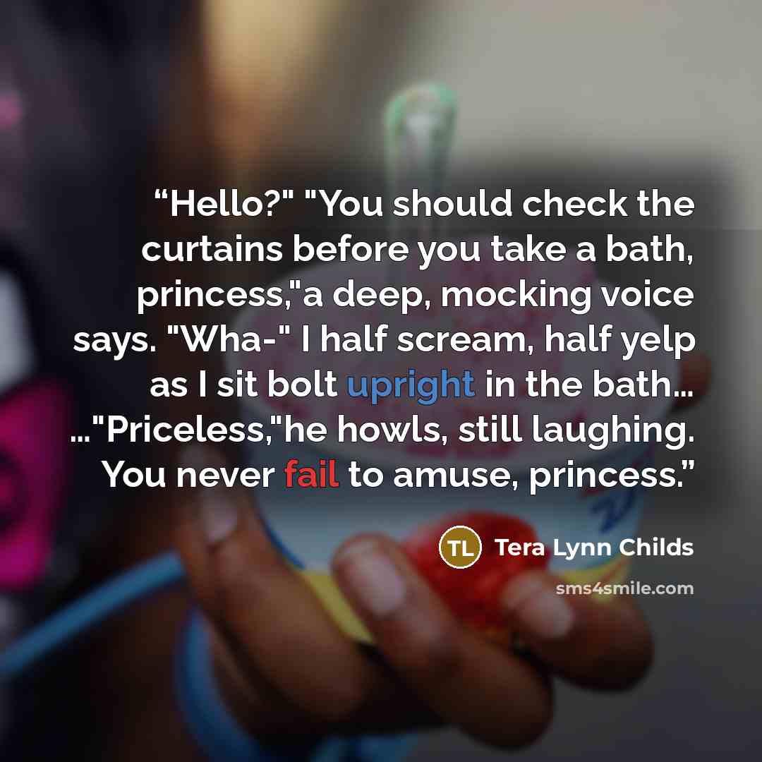 “Hello?" "You should check the curtains before you take a bath, princess,"a deep, mocking voice says. "Wha-" I half scream, half yelp as I sit bolt upright in the bath… …"Priceless,"he howls, still laughing. You never fail to amuse, princess.” quote by Tera Lynn Childs