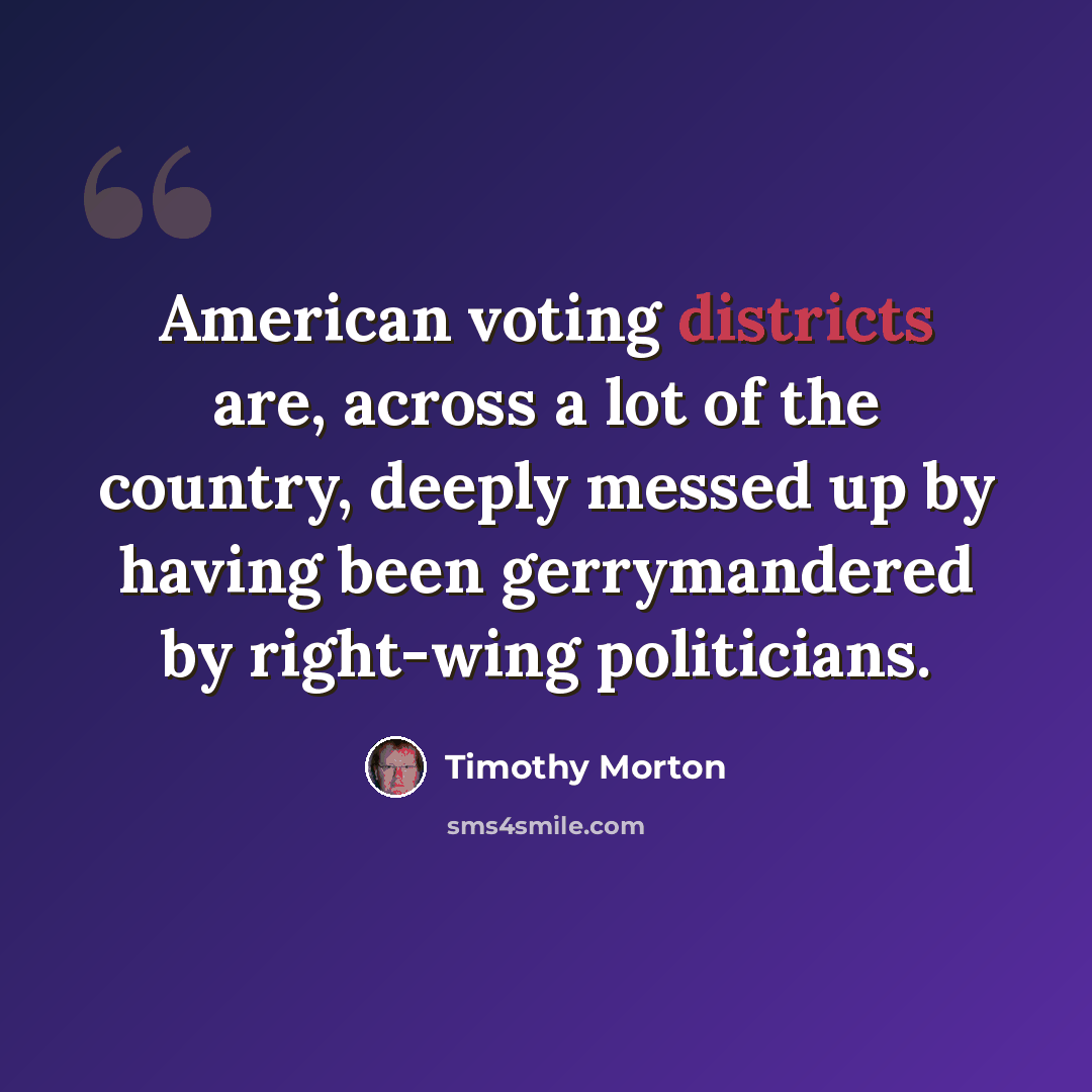 “American voting districts are, across a lot of the country, deeply messed up by having been gerrymandered by right-wing politicians.” quote by Timothy Morton