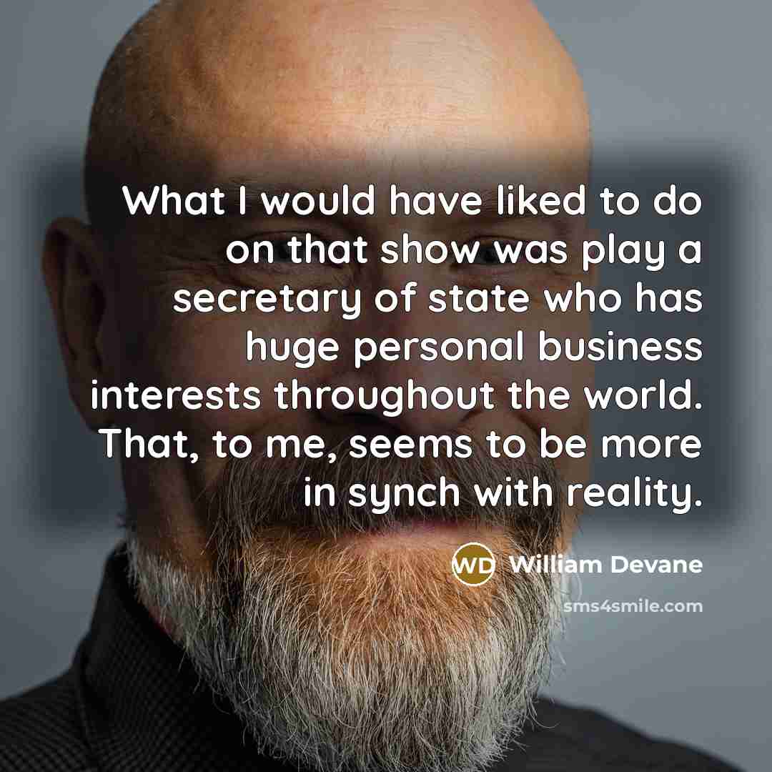 “What I would have liked to do on that show was play a secretary of state who has huge personal business interests throughout the world. That, to me, seems to be more in synch with reality.” quote by William Devane