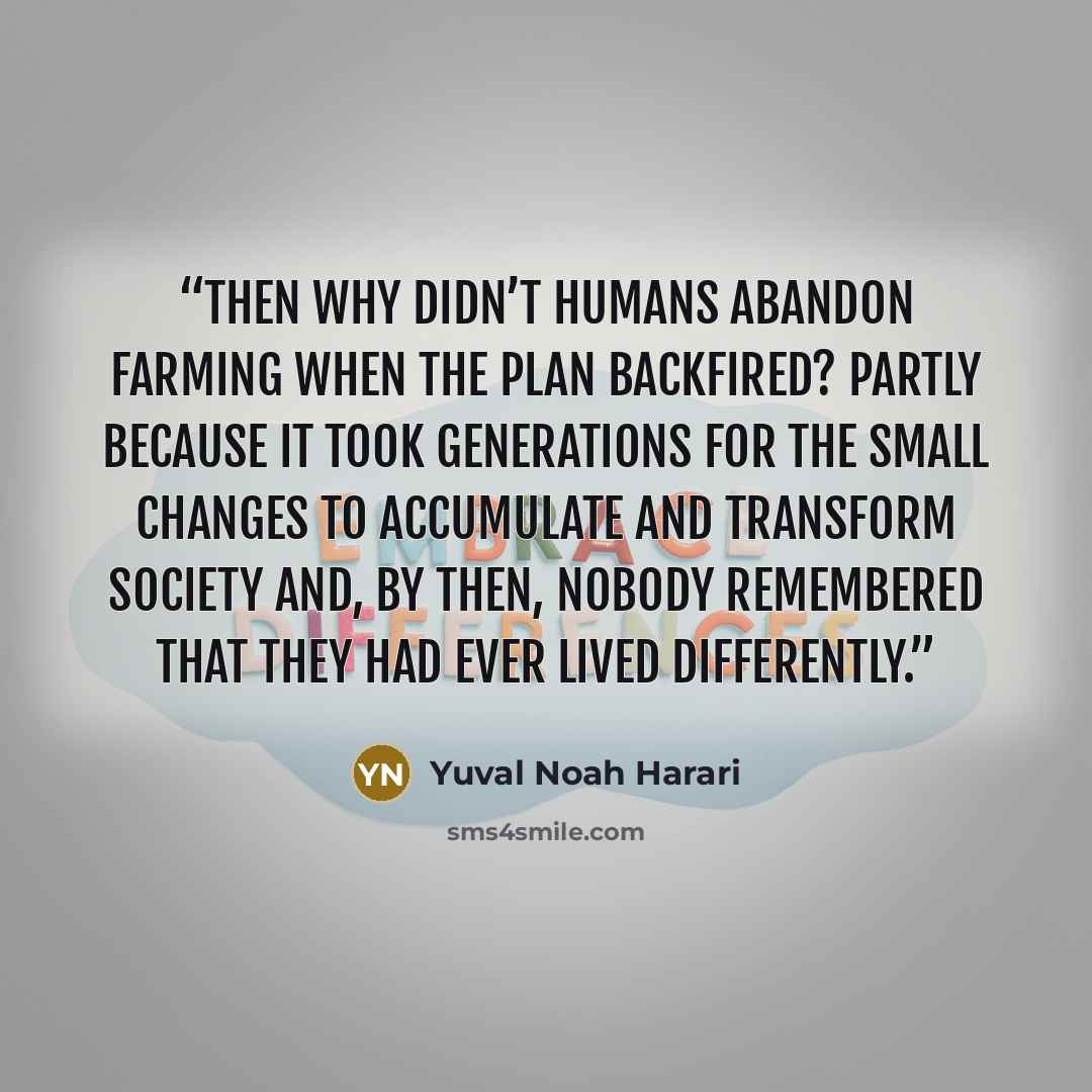 “Then why didn’t humans abandon farming when the plan backfired? Partly because it took generations for the small changes to accumulate and transform society and, by then, nobody remembered that they had ever lived differently.” quote by Yuval Noah Harari