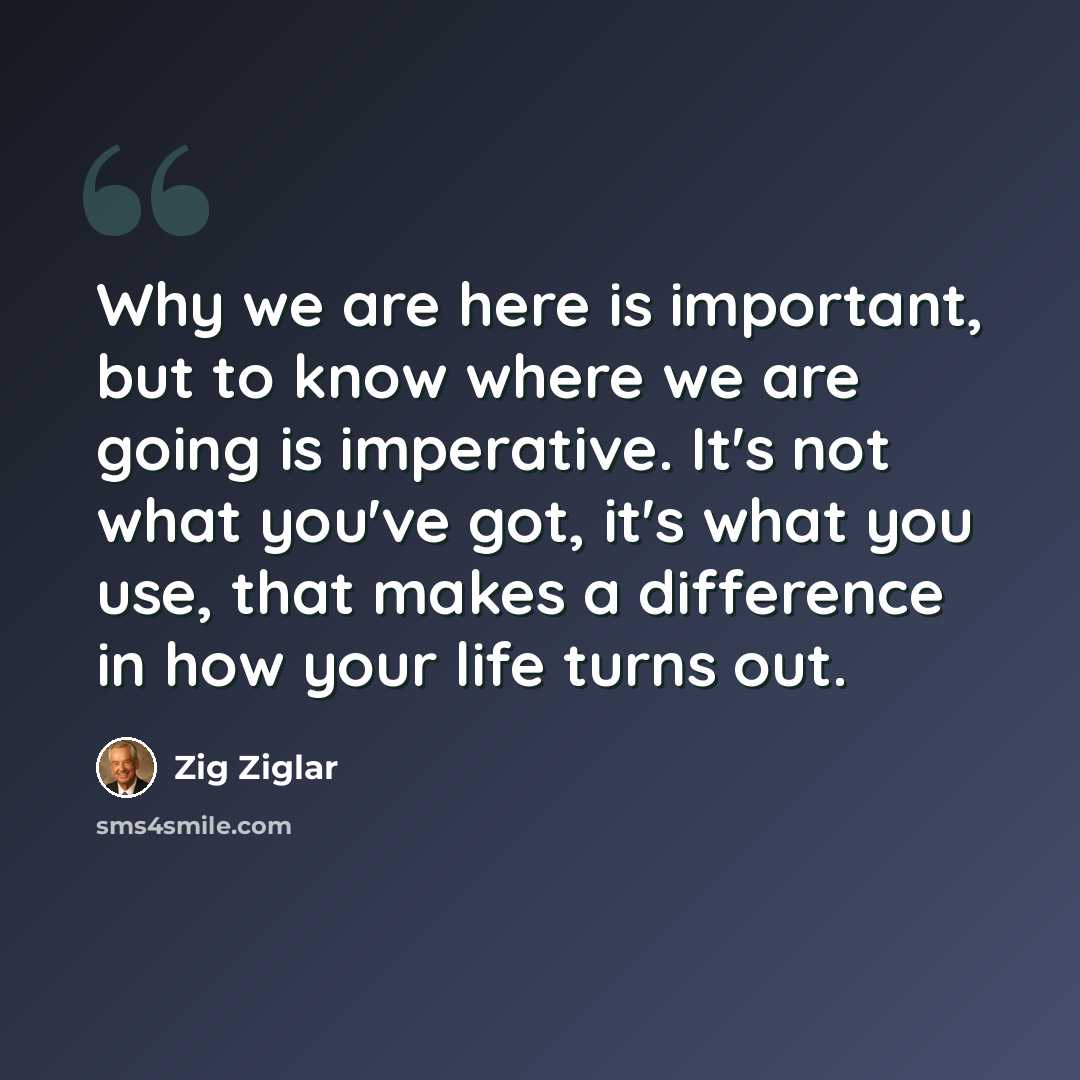 “Why we are here is important, but to know where we are going is imperative. It's not what you've got, it's what you use, that makes a difference in how your life turns out.” quote by Zig Ziglar