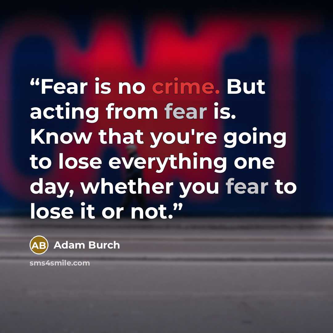“Fear is no crime. But acting from fear is. Know that you're going to lose everything one day, whether you fear to lose it or not.” quote by Adam Burch