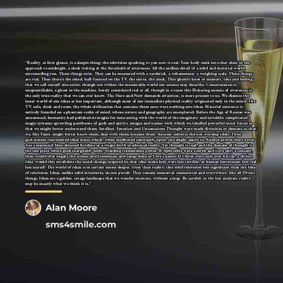 “Reality, at first glance, is a simple thing: the television speaking to you now is real. Your body sunk into that chair in the approach to midnight, a clock ticking at the threshold of awareness. All the endless detail of a solid and material world surrounding you. These things exist. They can be…” quote by Alan Moore