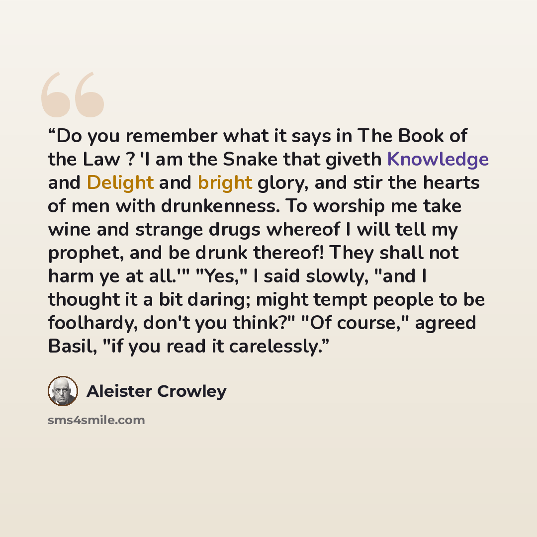“Do you remember what it says in The Book of the Law ? 'I am the Snake that giveth Knowledge and Delight and bright glory, and stir the hearts of men with drunkenness. To worship me take wine and strange drugs whereof I will tell my prophet, and be drunk thereof! They shall not harm ye at all.'"…” quote by Aleister Crowley
