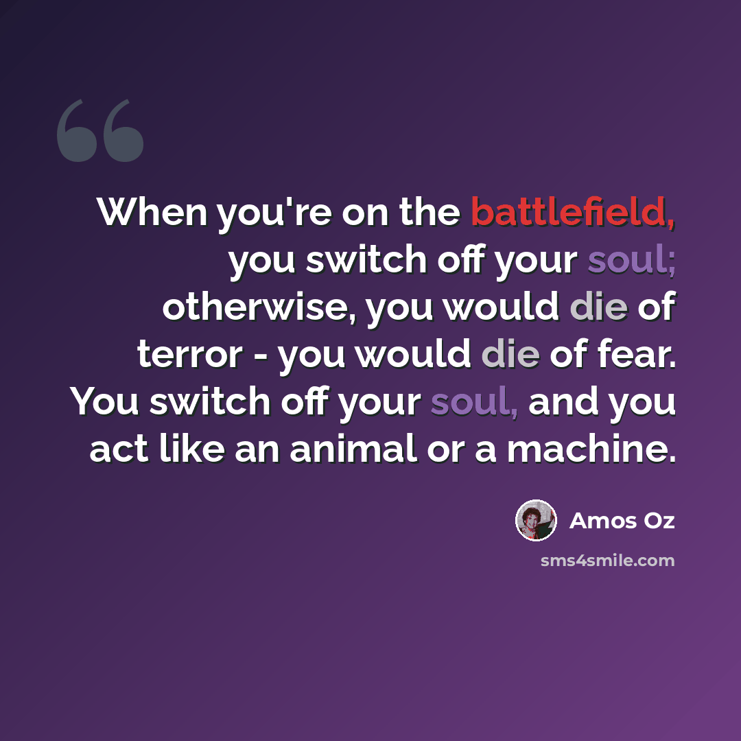 “When you're on the battlefield, you switch off your soul; otherwise, you would die of terror - you would die of fear. You switch off your soul, and you act like an animal or a machine.” quote by Amos Oz
