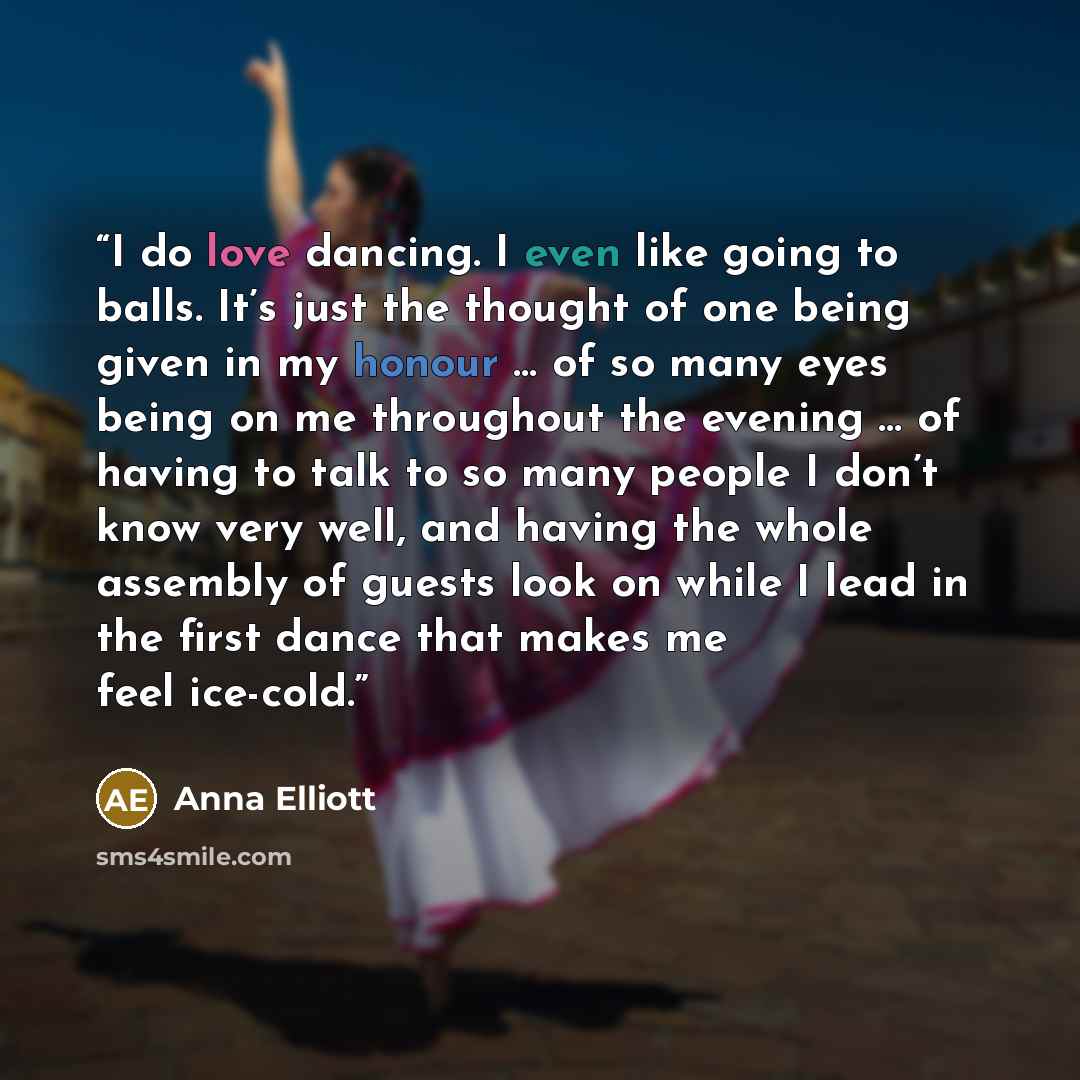 “I do love dancing. I even like going to balls. It’s just the thought of one being given in my honour … of so many eyes being on me throughout the evening … of having to talk to so many people I don’t know very well, and having the whole assembly of guests look on while I lead in the first dance…” quote by Anna Elliott