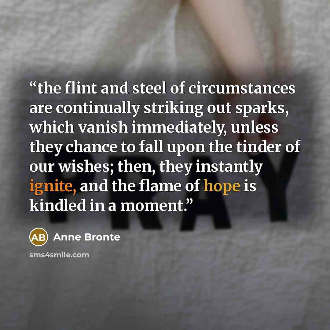 “the flint and steel of circumstances are continually striking out sparks, which vanish immediately, unless they chance to fall upon the tinder of our wishes; then, they instantly ignite, and the flame of hope is kindled in a moment.” quote by Anne Brontë