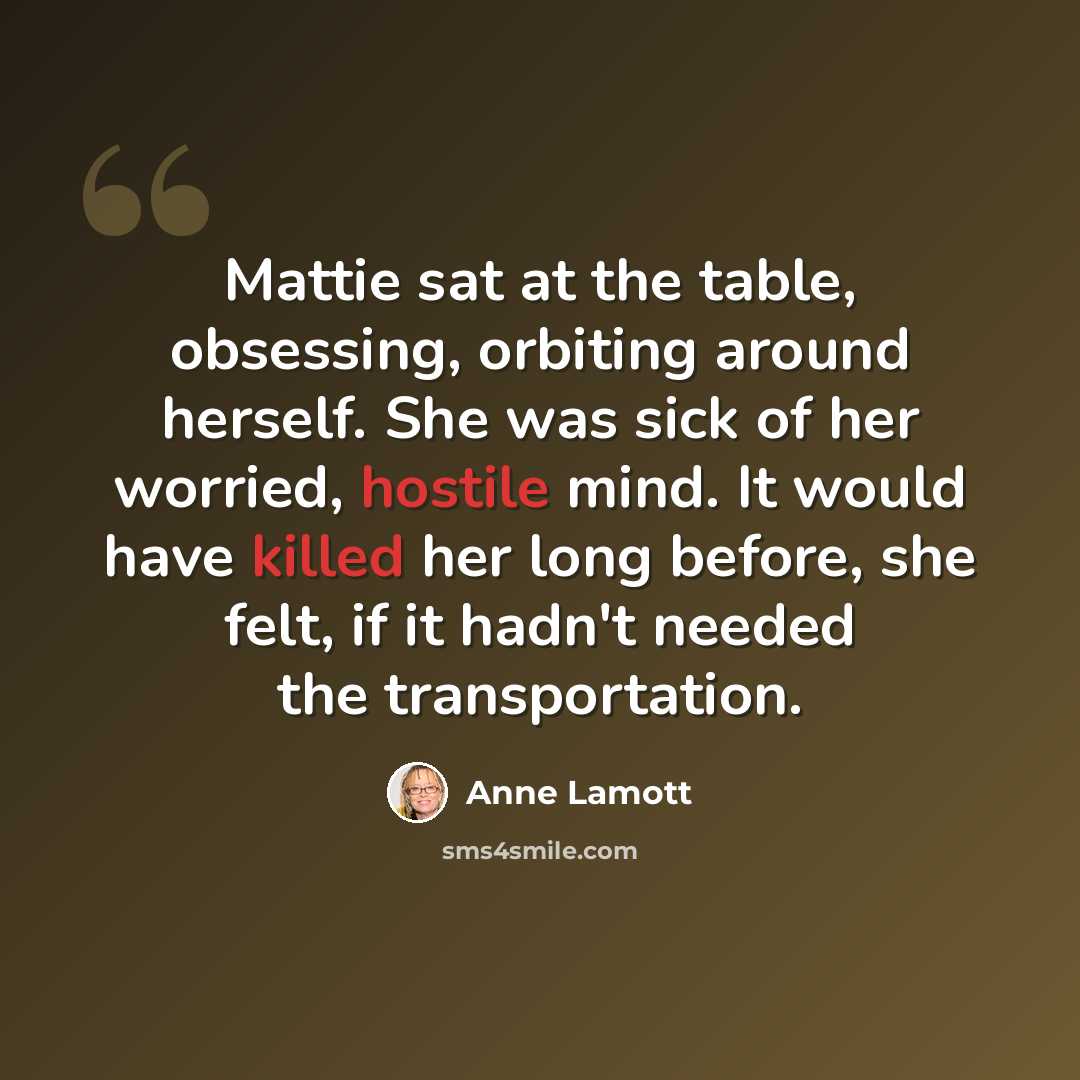 “Mattie sat at the table, obsessing, orbiting around herself. She was sick of her worried, hostile mind. It would have killed her long before, she felt, if it hadn't needed the transportation.” quote by Anne Lamott
