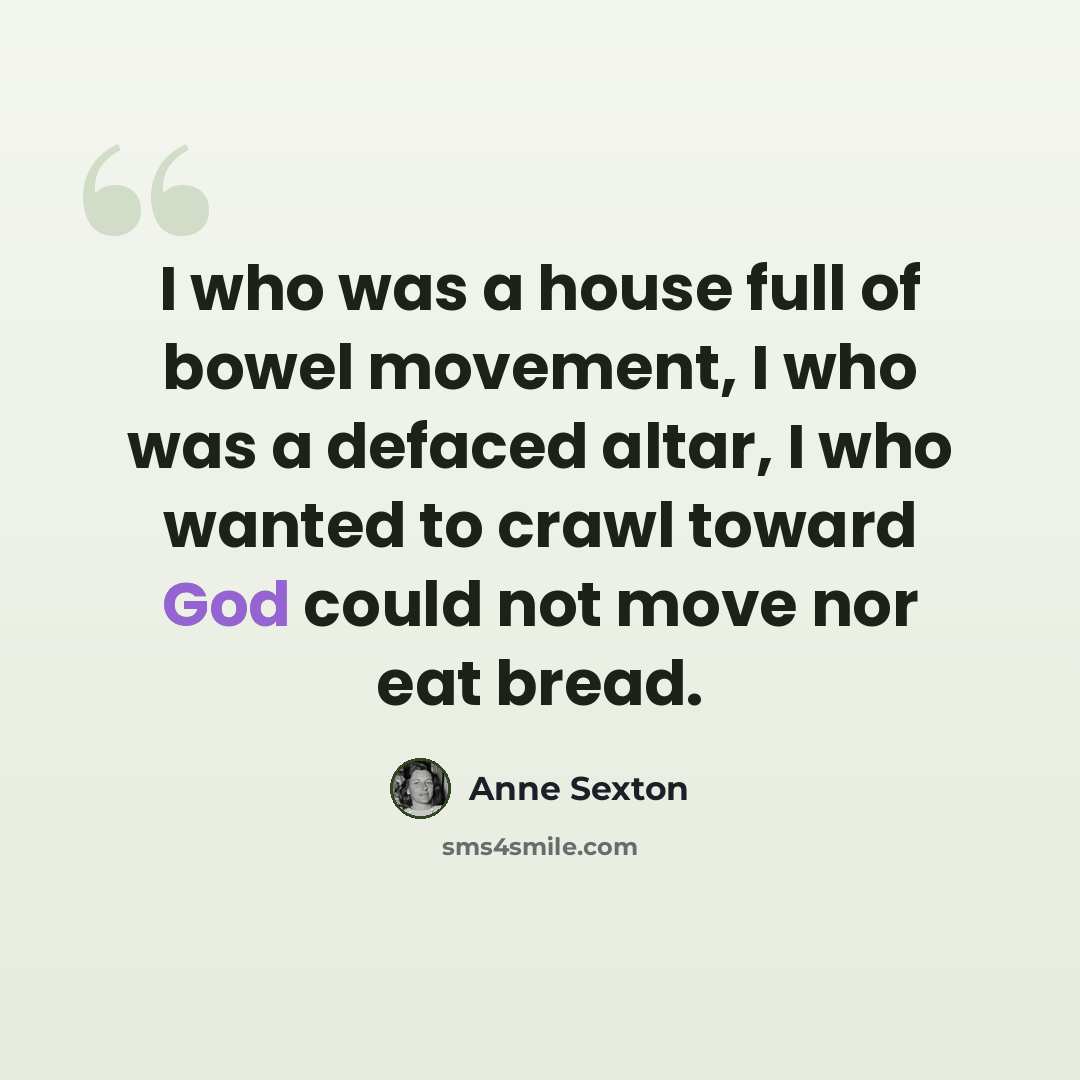 “I who was a house full of bowel movement, I who was a defaced altar, I who wanted to crawl toward God could not move nor eat bread.” quote by Anne Sexton