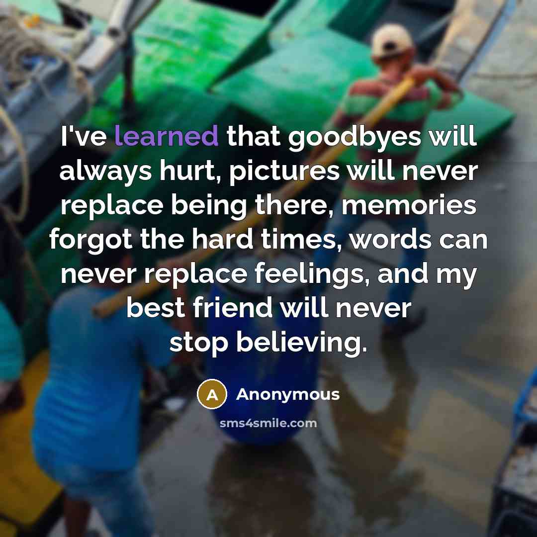 “I've learned that goodbyes will always hurt, pictures will never replace being there, memories forgot the hard times, words can never replace feelings, and my best friend will never stop believing.” quote by Anonymous