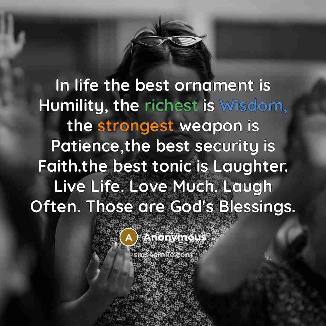 “In life the best ornament is Humility, the richest is Wisdom, the strongest weapon is Patience,the best security is Faith.the best tonic is Laughter. Live Life. Love Much. Laugh Often. Those are God's Blessings.” quote by Anonymous