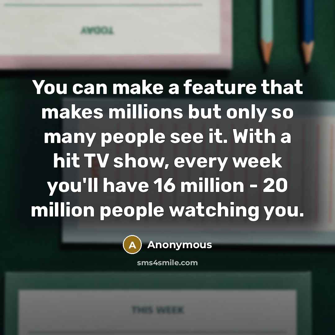 “You can make a feature that makes millions but only so many people see it. With a hit TV show, every week you'll have 16 million - 20 million people watching you.” quote by Anonymous