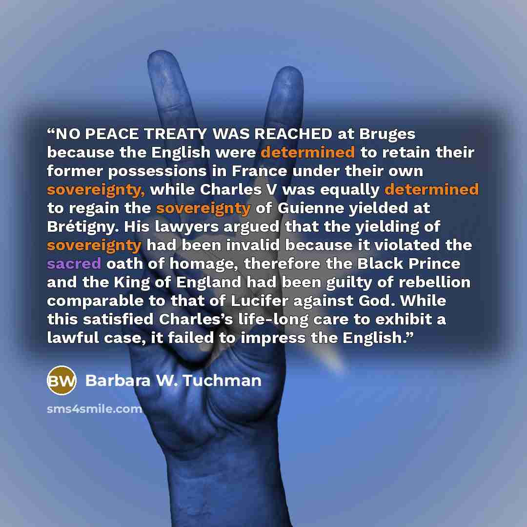 “NO PEACE TREATY WAS REACHED at Bruges because the English were determined to retain their former possessions in France under their own sovereignty, while Charles V was equally determined to regain the sovereignty of Guienne yielded at Brétigny. His lawyers argued that the yielding of sovereignty…” quote by Barbara W. Tuchman