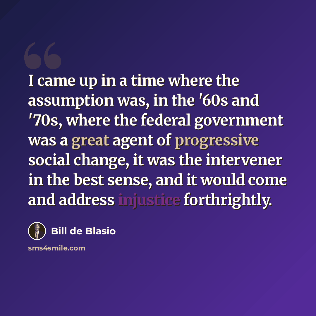 “I came up in a time where the assumption was, in the '60s and '70s, where the federal government was a great agent of progressive social change, it was the intervener in the best sense, and it would come and address injustice forthrightly.” quote by Bill de Blasio
